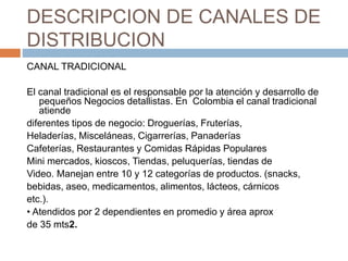 DESCRIPCION DE CANALES DE
DISTRIBUCION
CANAL TRADICIONAL
El canal tradicional es el responsable por la atención y desarrollo de
pequeños Negocios detallistas. En Colombia el canal tradicional
atiende
diferentes tipos de negocio: Droguerías, Fruterías,
Heladerías, Misceláneas, Cigarrerías, Panaderías
Cafeterías, Restaurantes y Comidas Rápidas Populares
Mini mercados, kioscos, Tiendas, peluquerías, tiendas de
Video. Manejan entre 10 y 12 categorías de productos. (snacks,
bebidas, aseo, medicamentos, alimentos, lácteos, cárnicos
etc.).
• Atendidos por 2 dependientes en promedio y área aprox
de 35 mts2.
 