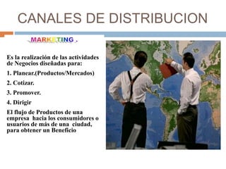 CANALES DE DISTRIBUCION
Es la realización de las actividades
de Negocios diseñadas para:
1. Planear.(Productos/Mercados)
2. Cotizar.
3. Promover.
4. Dirigir
El flujo de Productos de una
empresa hacia los consumidores o
usuarios de más de una ciudad,
para obtener un Beneficio
 