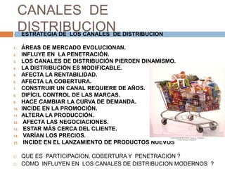 CANALES DE
DISTRIBUCION
 ESTRATEGIA DE LOS CANALES DE DISTRIBUCION
1. ÁREAS DE MERCADO EVOLUCIONAN.
2. INFLUYE EN LA PENETRACIÓN.
3. LOS CANALES DE DISTRIBUCIÓN PIERDEN DINAMISMO.
4. LA DISTRIBUCIÓN ES MODIFICABLE.
5. AFECTA LA RENTABILIDAD.
6. AFECTA LA COBERTURA.
7. CONSTRUIR UN CANAL REQUIERE DE AÑOS.
8. DIFÍCIL CONTROL DE LAS MARCAS.
9. HACE CAMBIAR LA CURVA DE DEMANDA.
10. INCIDE EN LA PROMOCIÓN.
11. ALTERA LA PRODUCCIÓN.
12. AFECTA LAS NEGOCIACIONES.
13. ESTAR MÁS CERCA DEL CLIENTE.
14. VARÍAN LOS PRECIOS.
15. INCIDE EN EL LANZAMIENTO DE PRODUCTOS NUEVOS
 QUE ES PARTICIPACION, COBERTURA Y PENETRACION ?
 COMO INFLUYEN EN LOS CANALES DE DISTRIBUCION MODERNOS ?
 