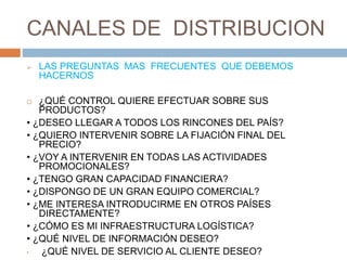 CANALES DE DISTRIBUCION
 LAS PREGUNTAS MAS FRECUENTES QUE DEBEMOS
HACERNOS
 ¿QUÉ CONTROL QUIERE EFECTUAR SOBRE SUS
PRODUCTOS?
• ¿DESEO LLEGAR A TODOS LOS RINCONES DEL PAÍS?
• ¿QUIERO INTERVENIR SOBRE LA FIJACIÓN FINAL DEL
PRECIO?
• ¿VOY A INTERVENIR EN TODAS LAS ACTIVIDADES
PROMOCIONALES?
• ¿TENGO GRAN CAPACIDAD FINANCIERA?
• ¿DISPONGO DE UN GRAN EQUIPO COMERCIAL?
• ¿ME INTERESA INTRODUCIRME EN OTROS PAÍSES
DIRECTAMENTE?
• ¿CÓMO ES MI INFRAESTRUCTURA LOGÍSTICA?
• ¿QUÉ NIVEL DE INFORMACIÓN DESEO?
• ¿QUÉ NIVEL DE SERVICIO AL CLIENTE DESEO?
 