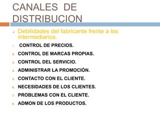 CANALES DE
DISTRIBUCION
 Debilidades del fabricante frente a los
intermediarios.
1. CONTROL DE PRECIOS.
2. CONTROL DE MARCAS PROPIAS.
3. CONTROL DEL SERVICIO.
4. ADMINISTRAR LA PROMOCIÓN.
5. CONTACTO CON EL CLIENTE.
6. NECESIDADES DE LOS CLIENTES.
7. PROBLEMAS CON EL CLIENTE.
8. ADMON DE LOS PRODUCTOS.
 