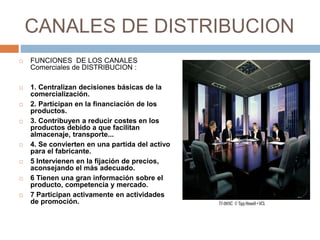 CANALES DE DISTRIBUCION
 FUNCIONES DE LOS CANALES
Comerciales de DISTRIBUCION :
 1. Centralizan decisiones básicas de la
comercialización.
 2. Participan en la financiación de los
productos.
 3. Contribuyen a reducir costes en los
productos debido a que facilitan
almacenaje, transporte...
 4. Se convierten en una partida del activo
para el fabricante.
 5 Intervienen en la fijación de precios,
aconsejando el más adecuado.
 6 Tienen una gran información sobre el
producto, competencia y mercado.
 7 Participan activamente en actividades
de promoción.
 