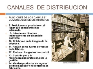 CANALES DE DISTRIBUCION
 FUNCIONES DE LOS CANALES
COMERCIALES DE DISTRIBUCION
:
 8. Posicionan al producto en el
lugar que consideran más
adecuado.
 9. Intervienen directa o
indirectamente en el servicio
posventa.
 10. Colaboran en la imagen de la
empresa.
 11. Actúan como fuerza de ventas
de la fábrica.
 12. Reducen los gastos de control.
 13. Contribuyen a la
racionalización profesional de la
gestión.
 14. Venden productos en lugares
de difícil acceso y no rentables al
fabricante
 