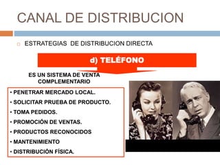 CANAL DE DISTRIBUCION
 ESTRATEGIAS DE DISTRIBUCION DIRECTA
• PENETRAR MERCADO LOCAL.
• SOLICITAR PRUEBA DE PRODUCTO.
• TOMA PEDIDOS.
• PROMOCIÓN DE VENTAS.
• PRODUCTOS RECONOCIDOS
• MANTENIMIENTO
• DISTRIBUCIÓN FÍSICA.
d) TELÉFONO
ES UN SISTEMA DE VENTA
COMPLEMENTARIO
 