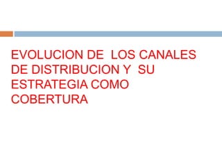 EVOLUCION DE LOS CANALES
DE DISTRIBUCION Y SU
ESTRATEGIA COMO
COBERTURA
 