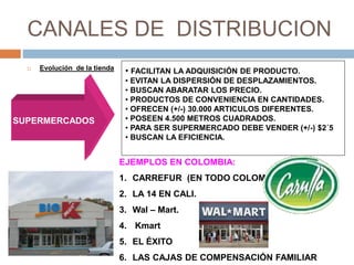 CANALES DE DISTRIBUCION
 Evolución de la tienda
SUPERMERCADOS
• FACILITAN LA ADQUISICIÓN DE PRODUCTO.
• EVITAN LA DISPERSIÓN DE DESPLAZAMIENTOS.
• BUSCAN ABARATAR LOS PRECIO.
• PRODUCTOS DE CONVENIENCIA EN CANTIDADES.
• OFRECEN (+/-) 30.000 ARTICULOS DIFERENTES.
• POSEEN 4.500 METROS CUADRADOS.
• PARA SER SUPERMERCADO DEBE VENDER (+/-) $2´5
• BUSCAN LA EFICIENCIA.
EJEMPLOS EN COLOMBIA:
1. CARREFUR (EN TODO COLOMBIA)
2. LA 14 EN CALI.
3. Wal – Mart.
4. Kmart
5. EL ÉXITO
6. LAS CAJAS DE COMPENSACIÓN FAMILIAR
 