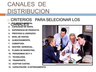 CANALES DE
DISTRIBUCION
 CRITERIOS PARA SELECIONAR LOS
CANALES
1. SOLIDEZ FINANCIERA.
2. CAPACIDAD DE VENTA.
3. EXPERIENCIA DE PRODUCTO.
4. PRESTIGIO & LIDERAZGO.
5. NIVEL DE VENTAS.
6. ALMACENAMIENTO.
7. COBERTURA.
8. GESTIÓN GERENCIAL.
9. PLANES DE MARKETING.
10. PROGRAMAS DE P. V.
11. TECNOLOGÍA.
12. TRANSPORTE.
13. ACEPTAR CUOTAS.
14. CAPACITACIÓN & ENTRENAMIENTO.
 