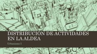 DISTRIBUCIÓN DE ACTIVIDADES
EN LA ALDEA
Urbanismo I
 