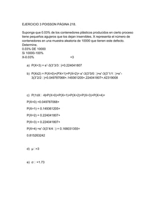 EJERCICIO 3 POISSON PÁGINA 218.

Suponga que 0.03% de los contenedores plásticos producidos en cierto proceso
tiene pequeños agujeros que los dejan inservibles. X representa el número de
contenedores en una muestra aleatoria de 10000 que tienen este defecto.
Determine.
0.03% DE 10000
Si 10000-100%
X-0.03%                          =3

   a) P(X=3) = eˆ-3(3ˆ3/3˂)=0.224041807

   b) P(X≤2) = P(X=0)+(PX=1)+P(X=2)= eˆ-3(3ˆ0/0˂)+eˆ-3(3ˆ1/1˂)+eˆ-
      3(3ˆ2/2˂)=0.049787068+.149361205+.224041807=.42319008




   c) P(1≤X˂4) P(X=0)+P(X=1)+P(X=2)+P(X=3)+P(X=4)=
             =

   P(X=0) =0.049787068+

   P(X=1) = 0.149361205+

   P(X=2) = 0.224041807+

   P(X=3) = 0.224041807+

   P(X=4) =eˆ-3(3ˆ4/4˂ = 0.168031355=
                      )

   0.815263242



   d) µ˂=3



   e) σ˂ =1.73
 