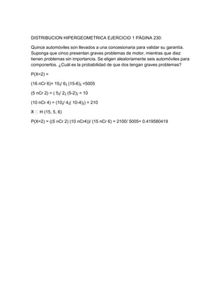 DISTRIBUCION HIPERGEOMETRICA EJERCICIO 1 PÁGINA 230:

Quince automóviles son llevados a una concesionaria para validar su garantía.
Suponga que cinco presentan graves problemas de motor, mientras que diez
tienen problemas sin importancia. Se eligen aleatoriamente seis automóviles para
componerlos. ¿Cuál es la probabilidad de que dos tengan graves problemas?

P(X=2) =

(16 nCr 6)= 15¡/ 6¡ (15-6)¡ =5005

(5 nCr 2) = ( 5¡/ 2¡ (5-2)¡ = 10

(10 nCr 4) = (10¡/ 4¡( 10-4)¡) = 210

    H (15, 5, 6)

P(X=2) = ((5 nCr 2) (10 nCr4))/ (15 nCr 6) = 2100/ 5005= 0.419580419
 