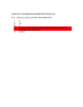 EJERCICIO 7 DISTRIBUCIÓN GEOMÉTRICA PÁGINA 230

         Geom (p), ¿Cuál es el valor más probable de X?

  i)       0
  ii)      1/p
  iii)     P
  iv)      1 ya que x es el número de experimentos hasta donde se incluye el
           primer éxito el cual debe ser 1.
  v)       (1-p)pˆ2
 