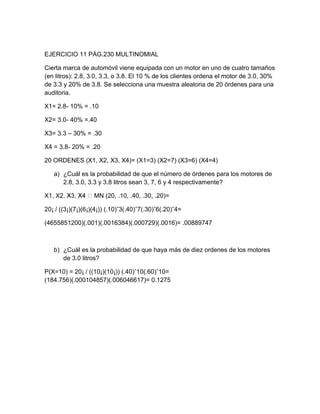 EJERCICIO 11 PÁG.230 MULTINOMIAL

Cierta marca de automóvil viene equipada con un motor en uno de cuatro tamaños
(en litros): 2.8, 3.0, 3.3, o 3.8. El 10 % de los clientes ordena el motor de 3.0, 30%
de 3.3 y 20% de 3.8. Se selecciona una muestra aleatoria de 20 órdenes para una
auditoria.

X1= 2.8- 10% = .10

X2= 3.0- 40% =.40

X3= 3.3 – 30% = .30

X4 = 3.8- 20% = .20

20 ORDENES (X1, X2, X3, X4)= (X1=3) (X2=7) (X3=6) (X4=4)

   a) ¿Cuál es la probabilidad de que el número de órdenes para los motores de
      2.8, 3.0, 3.3 y 3.8 litros sean 3, 7, 6 y 4 respectivamente?

X1, X2             MN (20, .10, .40, .30, .20)=

20¡ / ((3¡)(7¡)(6¡)(4¡)) (.10)ˆ3(.40)ˆ7(.30)ˆ6(.20)ˆ4=

(4655851200)(.001)(.0016384)(.000729)(.0016)= .00889747



   b) ¿Cuál es la probabilidad de que haya más de diez ordenes de los motores
      de 3.0 litros?

P(X=10) = 20¡ / ((10¡)(10¡)) (.40)ˆ10(.60)ˆ10=
(184.756)(.000104857)(.006046617)= 0.1275
 