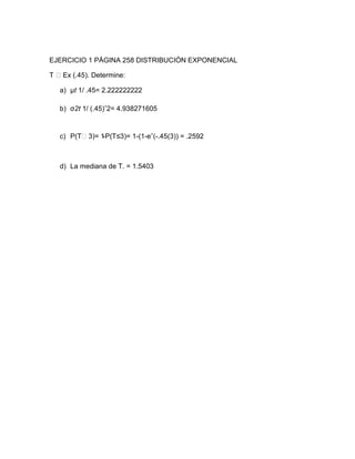 EJERCICIO 1 PÁGINA 258 DISTRIBUCIÓN EXPONENCIAL

   Ex (.45). Determine:

  a) µt 1/ .45= 2.222222222

  b) σ2t 1/ (.45)ˆ2= 4.938271605


  c) P(T˂3)= 1-P(T≤3)= 1-(1-eˆ(-.45(3)) = .2592



  d) La mediana de T. = 1.5403
 