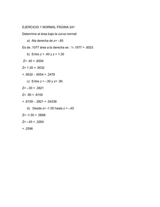 EJERCICIO 1 NORMAL PÁGINA 241

Determine el área bajo la curva normal:

   a) Ala derecha de z= -.85

Es de .1077 área a la derecha es : 1-.1977 = .8023

   b) Entre z = .40 y z = 1.30

Z= .40 = .6554

Z= 1.30 = .9032

= .9032 - .6554 = .2478

   c) Entre z = -.30 y z= .90.

Z= -.30 = .3821

Z= .90 = .8159

= .8159 - .3821 = .04338

   d) Desde z= -1.50 hasta z = -.45

Z= -1.50 = .0668

Z= -.45 = .3264

= .2596
 
