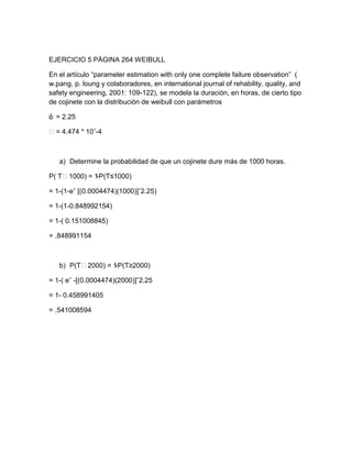 EJERCICIO 5 PÁGINA 264 WEIBULL

En el artículo “parameter estimation with only one complete failure observation” (
w.pang, p. loung y colaboradores, en international journal of rehability, quality, and
safety engineering, 2001: 109-122), se modela la duración, en horas, de cierto tipo
de cojinete con la distribución de weibull con parámetros

ά = 2.25

˂ = 4.474 * 10ˆ-4



   a) Determine la probabilidad de que un cojinete dure más de 1000 horas.

P( T˂1000) = 1-P(T≤1000)

= 1-(1-eˆ [(0.0004474)(1000)]ˆ2.25)

= 1-(1-0.848992154)

= 1-( 0.151008845)

= .848991154



   b) P(T˂2000) = 1-P(T≥2000)

= 1-( eˆ -[(0.0004474)(2000)]ˆ2.25

= 1- 0.458991405

= .541008594
 