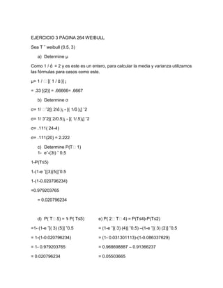 EJERCICIO 3 PÁGINA 264 WEIBULL

Sea T ˜ weibull (0.5, 3)

   a) Determine µ

Como 1 / ά = 2 y es este es un entero, para calcular la media y varianza utilizamos
las fórmulas para casos como este.

µ= 1 / ˂[( 1 / ά )] ¡

= .33 [(2)] = .66666= .6667

   b) Determine σ

σ= 1/ ˂ˆ2[( 2/ά )¡ - [( 1/ά )¡] ˆ2

σ= 1/ 3ˆ2[( 2/0.5)¡ - [( 1/.5)¡] ˆ2

σ= .111( 24-4)

σ= .111(20) = 2.222

   c) Determine P(T˂1)
   1- eˆ-(3t) ˆ 0.5

1-P(T≤5)

1-(1-e ˆ[(3)(5)]ˆ0.5

1-(1-0.020796234)

=0.979203765

   = 0.020796234



   d) P( T˂5) = 1 P( T≤5)
                 -                    e) P( 2˂T˂4) = P(T≤4)
                                                          –P(T≤2)

=1- (1-e ˆ[( 3) (5)] ˆ0.5             = (1-e ˆ[( 3) (4)] ˆ0.5) –(1-e ˆ[( 3) (2)] ˆ0.5

= 1-(1-0.020796234)                   = (1- 0.031301113)-(1-0.086337629)

= 1- 0.979203765                      = 0.968698887 – 0.91366237

= 0.020796234                         = 0.05503665
 