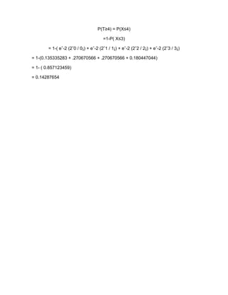 P(T≥4) = P(X≤4)

                                       =1-P( X≤3)

        = 1-( eˆ-2 (2ˆ0 / 0¡) + eˆ-2 (2ˆ1 / 1¡) + eˆ-2 (2ˆ2 / 2¡) + eˆ-2 (2ˆ3 / 3¡)

= 1-(0.135335283 + .270670566 + .270670566 + 0.180447044)

= 1- ( 0.857123459)

= 0.14287654
 