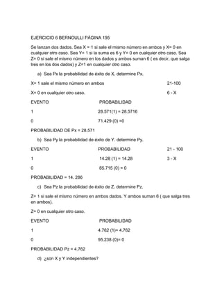 EJERCICIO 6 BERNOULLI PÁGINA 195

Se lanzan dos dados. Sea X = 1 si sale el mismo número en ambos y X= 0 en
cualquier otro caso. Sea Y= 1 si la suma es 6 y Y= 0 en cualquier otro caso. Sea
Z= 0 si sale el mismo número en los dados y ambos suman 6 ( es decir, que salga
tres en los dos dados) y Z=1 en cualquier otro caso.

    a) Sea Px la probabilidad de éxito de X. determine Px.

X= 1 sale el mismo número en ambos                                  21-100

X= 0 en cualquier otro caso.                                        6-X

EVENTO                              PROBABILIDAD

1                                  28.571(1) = 28.5716

0                                  71.429 (0) =0

PROBABILIDAD DE Px = 28.571

    b) Sea Py la probabilidad de éxito de Y. determine Py.

EVENTO                             PROBABILIDAD                     21 - 100

1                                   14.28 (1) = 14.28               3-X

0                                   85.715 (0) = 0

PROBABILIDAD = 14. 286

    c) Sea Pz la probabilidad de éxito de Z. determine Pz.

Z= 1 si sale el mismo número en ambos dados. Y ambos suman 6 ( que salga tres
en ambos).

Z= 0 en cualquier otro caso.

EVENTO                              PROBABILIDAD

1                                  4.762 (1)= 4.762

0                                  95.238 (0)= 0

PROBABILIDAD Pz = 4.762

    d) ¿son X y Y independientes?
 