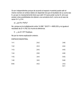Si son independientes porque de acuerdo al espacio muestral puede salir el
mismo número en ambos dados sin depender de que el resultado de su suma sea
6, ya que no necesariamente tiene que salir 3+3 para poder sumar 6, sino que
existen otras posibilidades de obtener una sumatoria de 6, como es el caso de
sacar 5+1 y 2+4.

   e) ¿es Pz= PxPy?

No, porque en la multiplicación entre 14.286 * 28.571 = 4065.253 y no iguala el
resultado de Z= 4.762. Es mucha la diferencia.

   f) ¿ es Z= XY? Explique.

No por la misma explicación anterior.

ESPACIO MUESTRAL

1+1                               2+2                                 3+6

1+2                               2+3                                 4+4

1+3                               2+5                                 4+5

1+4                               2+6                                 4+6

1+5                               3+4                                 5+5

1+6                               3+5                                 5+6

6+6                               4+2                                 3+3
                                                                      5+1
 