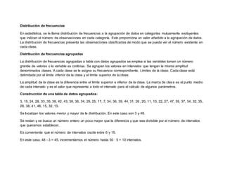 Distribución de frecuencias
En estadística, se le llama distribución de frecuencias a la agrupación de datos en categorías mutuamente excluyentes
que indican el número de observaciones en cada categoría. Esto proporciona un valor añadido a la agrupación de datos.
La distribución de frecuencias presenta las observaciones clasificadas de modo que se pueda ver el número existente en
cada clase.
Distribución de frecuencias agrupadas
La distribución de frecuencias agrupadas o tabla con datos agrupados se emplea si las variables toman un número
grande de valores o la variable es continua. Se agrupan los valores en intervalos que tengan la misma amplitud
denominados clases. A cada clase se le asigna su frecuencia correspondiente. Límites de la clase. Cada clase está
delimitada por el límite inferior de la clase y el límite superior de la clase.
La amplitud de la clase es la diferencia entre el límite superior e inferior de la clase. La marca de clase es el punto medio
de cada intervalo y es el valor que representa a todo el intervalo para el cálculo de algunos parámetros.
Construcción de una tabla de datos agrupados:
3, 15, 24, 28, 33, 35, 38, 42, 43, 38, 36, 34, 29, 25, 17, 7, 34, 36, 39, 44, 31, 26, 20, 11, 13, 22, 27, 47, 39, 37, 34, 32, 35,
28, 38, 41, 48, 15, 32, 13.
Se localizan los valores menor y mayor de la distribución. En este caso son 3 y 48.
Se restan y se busca un número entero un poco mayor que la diferencia y que sea divisible por el número de intervalos
que queramos establecer.
Es conveniente que el número de intervalos oscile entre 6 y 15.
En este caso, 48 - 3 = 45, incrementamos el número hasta 50 : 5 = 10 intervalos.
 