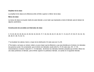 Amplitud de la clase
La amplitud de la clase es la diferencia entre el límite superior e inferior de la clase.
Marca de clase
La marca de clase es el punto medio de cada intervalo y es el valor que representa a todo el intervalo para el cálculo de
algunos parámetros.
Construcción de una tabla con Intervalos de clase
3, 15, 24, 28, 33, 35, 38, 42, 43, 38, 36, 34, 29, 25, 17, 7, 34, 36, 39, 44, 31, 26, 20, 11, 13, 22, 27, 47, 39, 37, 34, 32, 35,
28, 38, 41, 48, 15, 32, 13.
1º se localizan los valores menor y mayor de la distribución. En este caso son 3 y 48.
2º Se restan y se busca un número entero un poco mayor que la diferencia y que sea divisible por el número de intervalos
de queramos poner. Es conveniente que el número de intervalos oscile entre 6 y 15. En este caso, 48 - 3 = 45,
incrementamos el número hasta 50: 5 = 10 intervalos. Se forman los intervalos teniendo presente que el límite inferior de
una clase pertenece al intervalo, pero el límite superior no pertenece intervalo, se cuenta en el siguiente intervalo.
 