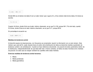 Donde MXr es el número de datos X con un valor menor que o igual a Xr, y N es número total de los datos. En breve se
escribe:
Cuando Xr=Xmin, donde Xmin es el valor mínimo observado, se ve que Fc=1/N, porque M=1. Por otro lado, cuando
Xr=Xmax, donde Xmax es el valor máximo observado, se ve que Fc=1, porque M=N.
En porcentaje la ecuación es:
Medidas de tendencia central
Al describir grupos de observaciones, con frecuencia es conveniente resumir la información con un solo número. Este
número que, para tal fin, suele situarse hacia el centro de la distribución de datos se denomina medida o parámetro de
tendencia central o de centralización. Cuando se hace referencia únicamente a la posición de estos parámetros dentro de
la distribución, independientemente de que ésta esté más o menos centrada, se habla de estas medidas como medidas
de posición. En este caso se incluyen también los cuantiles entre estas medidas.
Entre las medidas de tendencia central tenemos:
 Media
 Media ponderada
 Media geométrica
 