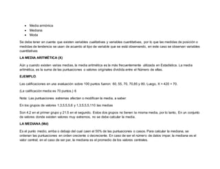 Media armónica
 Mediana
 Moda
Se debe tener en cuenta que existen variables cualitativas y variables cuantitativas, por lo que las medidas de posición o
medidas de tendencia se usan de acuerdo al tipo de variable que se está observando, en este caso se observan variables
cuantitativas
LA MEDIA ARITMÉTICA (X)
Aún y cuando existen varias medias, la media aritmética es la más frecuentemente utilizada en Estadística. La media
aritmética, es la suma de las puntuaciones o valores originales dividida entre el Número de ellas.
EJEMPLO.
Las calificaciones en una evaluación sobre 100 puntos fueron: 60, 55, 70, 70,85 y 80. Luego, X = 420 = 70.
(La calificación media es 70 puntos.) 6
Nota: Las puntuaciones extremas afectan o modifican la media, a saber:
En los grupos de valores 1,3,5,5,5,6 y 1,3,5,5,5,110 las medias
Son 4.2 en el primer grupo y 21.5 en el segundo. Estos dos grupos no tienen la misma media, por lo tanto, En un conjunto
de valores donde existen valores muy extremos, no se debe calcular la media.
LA MEDIANA (Md)
Es el punto medio, arriba o debajo del cual caen el 50% de las puntuaciones o casos. Para calcular la mediana, se
ordenan las puntuaciones en orden creciente o decreciente. En caso de ser el número de datos impar, la mediana es el
valor central; en el caso de ser par, la mediana es el promedio de los valores centrales.
 