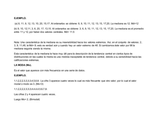 EJEMPLO.
(a) 6, 11, 9, 12, 13, 10, 20, 15,17. Al ordenarlos se obtiene: 6, 9, 10, 11, 12, 13, 15, 17,20. La mediana es 12. Md=12
(b) 9, 10, 12,11, 3, 6, 20, 17, 13,15. Al ordenarlos se obtiene: 3, 6, 9, 10, 11, 12, 13, 15, 17,20. La mediana es el promedio
entre 11 y 12, por haber dos valores centrales. Md= 11.5
Nota: Una característica de la mediana es su insensibilidad hacia los valores extremos. Así, en el conjunto de valores: 2,
3, 8, 11,48, la Md= 8; esto es verdad aún y cuando hay un valor extremo de 48. Si cambiamos éste valor por 98 la
mediana seguiría siendo la misma.
Esta característica de la mediana la hace muy útil para la descripción de la tendencia central en ciertos tipos de
distribuciones en las cuales la media es una medida inaceptable de tendencia central, debido a su sensibilidad hacia las
calificaciones extremas.
LA MODA (Mo).
Es el valor que aparece con más frecuencia en una serie de datos.
EJEMPLO.
1,1,2,2,2,3,3,3,3,4,5,6,8. La cifra 3 aparece cuatro veces lo cual es más frecuente que otro valor; por lo cual el valor
modal o modo es 3. (Mo=3)
1,1,2,2,2,2,3,3,3,4,4,4,4,5,6,7,8.
Las cifras 2 y 4 aparecen cuatro veces.
Luego Mo= 2, (Bimodal)
 