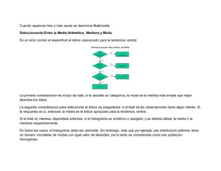 Cuando aparecen tres o más veces se denomina Multimodal.
Seleccionando Entre la Media Aritmética, Mediana y Moda
Es un error común el especificar el índice equivocado para la tendencia central.
La primera consideración es el tipo de data, si la variable es categórica, la moda es la medida más simple que mejor
describe los datos.
La segunda consideración para seleccionar el índice es preguntarse si el total de las observaciones tiene algún interés. Si
la respuesta es sí, entonces la media es el índice apropiado para la tendencia central.
Si el total no interesa, dependerá entonces si el histograma es simétrico o sesgado, y se deberá utilizar la media o la
mediana respectivamente.
En todos los casos, el histograma debe ser unimodal. Sin embrago, note que por ejemplo una distribución uniforme tiene
un número incontable de modas con igual valor de densidad, por lo tanto es considerada como una población
homogénea.
 