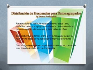 Distribución de Frecuencias para Datos agrupados
By Ricaura Productions

Para estudiar la variable estadística con datos muy
variables debemos agrupar los datos en intervalos de la
misma amplitud, denominados intervalos de clase .
Se acostumbra a tomar entre 5 y 18 intervalos según el
número de datos de la población o muestra estudiada
Con el siguiente ejemplo explicaremos como se construye
este tipo de distribución de frecuencia

 