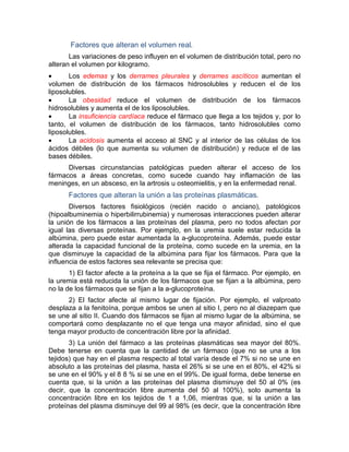 Factores que alteran el volumen real.
Las variaciones de peso influyen en el volumen de distribución total, pero no
alteran el volumen por kilogramo.
• Los edemas y los derrames pleurales y derrames ascíticos aumentan el
volumen de distribución de los fármacos hidrosolubles y reducen el de los
liposolubles.
• La obesidad reduce el volumen de distribución de los fármacos
hidrosolubles y aumenta el de los liposolubles.
• La insuficiencia cardíaca reduce el fármaco que llega a los tejidos y, por lo
tanto, el volumen de distribución de los fármacos, tanto hidrosolubles como
liposolubles.
• La acidosis aumenta el acceso al SNC y al interior de las células de los
ácidos débiles (lo que aumenta su volumen de distribución) y reduce el de las
bases débiles.
Diversas circunstancias patológicas pueden alterar el acceso de los
fármacos a áreas concretas, como sucede cuando hay inflamación de las
meninges, en un absceso, en la artrosis u osteomielitis, y en la enfermedad renal.
Factores que alteran la unión a las proteínas plasmáticas.
Diversos factores fisiológicos (recién nacido o anciano), patológicos
(hipoalbuminemia o hiperbilirrubinemia) y numerosas interacciones pueden alterar
la unión de los fármacos a las proteínas del plasma, pero no todos afectan por
igual las diversas proteínas. Por ejemplo, en la uremia suele estar reducida la
albúmina, pero puede estar aumentada la a-glucoproteína. Además, puede estar
alterada la capacidad funcional de la proteína, como sucede en la uremia, en la
que disminuye la capacidad de la albúmina para fijar los fármacos. Para que la
influencia de estos factores sea relevante se precisa que:
1) El factor afecte a la proteína a la que se fija el fármaco. Por ejemplo, en
la uremia está reducida la unión de los fármacos que se fijan a la albúmina, pero
no la de los fármacos que se fijan a la a-glucoproteína.
2) El factor afecte al mismo lugar de fijación. Por ejemplo, el valproato
desplaza a la fenitoína, porque ambos se unen al sitio I, pero no al diazepam que
se une al sitio II. Cuando dos fármacos se fijan al mismo lugar de la albúmina, se
comportará como desplazante no el que tenga una mayor afinidad, sino el que
tenga mayor producto de concentración libre por la afinidad.
3) La unión del fármaco a las proteínas plasmáticas sea mayor del 80%.
Debe tenerse en cuenta que la cantidad de un fármaco (que no se una a los
tejidos) que hay en el plasma respecto al total varía desde el 7% si no se une en
absoluto a las proteínas del plasma, hasta el 26% si se une en el 80%, el 42% si
se une en el 90% y el 8 8 % si se une en el 99%. De igual forma, debe tenerse en
cuenta que, si la unión a las proteínas del plasma disminuye del 50 al 0% (es
decir, que la concentración libre aumenta del 50 al 100%), solo aumenta la
concentración libre en los tejidos de 1 a 1,06, mientras que, si la unión a las
proteínas del plasma disminuye del 99 al 98% (es decir, que la concentración libre
 