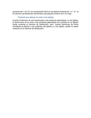 aumenta del 1 al 2 %), la concentración libre en los tejidos aumenta de 1 a 1 ,8 . 4)
El volumen de distribución del fármaco sea pequeño (menor de 0,15 L/kg).
Factores que alteran la unión a los tejidos
Cuando el fármaco se une fuertemente a las proteínas plasmáticas y a los tejidos,
la disminución en la unión a las proteínas plasmáticas sin cambios en su fijación
tisular aumenta el volumen de distribución, pero, cuando disminuye de forma
simultánea la fijación a las proteínas del plasma y a los tejidos, puede no haber
variación en el volumen de distribución.
 