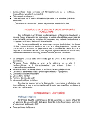 • Características físico químicas del fármaco(tamaño de la molécula,
liposolubilidad y grado de ionización)
• Flujo sanguíneo al órgano
• Características de la membrana celular que tiene que atravesar (barreras
especiales)
…Únicamente el fármaco No Unido a las proteínas puede distribuirse.
TRANSPORTE EN LA SANGRE Y UNIÓN A PROTEINAS
PLASMÁTICAS
Las moléculas de un fármaco son transportadas en la sangre disueltas en el
plasma, fijadas a las proteínas plasmáticas o unidas a las células sanguíneas. La
unión de los fármacos a las proteínas del plasma es muy variable, haciendo que el
porcentaje de fármaco libre en el plasma fluctúe.
Los fármacos acido débil se unen mayormente a la albúmina y las bases
débiles y otros fármacos alcalinos se unen a la alfa-glicoproteína, también se
pueden unir a la albúmina y a lipoproteínas pero no en todos los casos. Aunque la
carga de la albúmina a Ph de 7,4 es negativa, fija tanto fármacos ácidos como
bases mediante enlaces iónicos y, ocasionalmente, enlaces covalentes.
• El transporte pasivo está influenciado por la unión a las proteínas
plasmáticas.
• Fármacos Ácidos débiles se unen a la albúmina en su sitio I
(antihemolíticos) o II (benzodiacepina) con enlaces iónicos y
ocasionalmente covalentes
• Fármacos bases débiles se unen a la albúmina y a la α glucoproteínas
• La cantidad de fármaco unido a proteína plasmática (P-P) depende:
1. Concentración del fármaco libre
2. La constante (K1-K2)
3. Números de sitios de unión
4. La concentración de proteínas
En algunos estados como la desnutrición y quemados la albúmina esta
disminuida por la que la concentración del fármaco está mas libre en plasma y
actúa mas rápidamente.
DISTRIBUCIÓN EN LOS TEJIDOS
Distribución regional
El fármaco disuelto en sangre pasa de los capilares a los tejidos a favor de
un gradiente de concentración. Este paso depende de los factores que determina
el volumen de distribución (Vd):
• Características de fármaco
 
