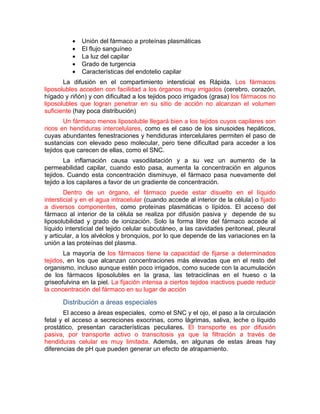 • Unión del fármaco a proteínas plasmáticas
• El flujo sanguíneo
• La luz del capilar
• Grado de turgencia
• Características del endotelio capilar
La difusión en el compartimiento intersticial es Rápida. Los fármacos
liposolubles acceden con facilidad a los órganos muy irrigados (cerebro, corazón,
hígado y riñón) y con dificultad a los tejidos poco irrigados (grasa) los fármacos no
liposolubles que logran penetrar en su sitio de acción no alcanzan el volumen
suficiente (hay poca distribución)
Un fármaco menos liposoluble llegará bien a los tejidos cuyos capilares son
ricos en hendiduras intercelulares, como es el caso de los sinusoides hepáticos,
cuyas abundantes fenestraciones y hendiduras intercelulares permiten el paso de
sustancias con elevado peso molecular, pero tiene dificultad para acceder a los
tejidos que carecen de ellas, como el SNC.
La inflamación causa vasodilatación y a su vez un aumento de la
permeabilidad capilar, cuando esto pasa, aumenta la concentración en algunos
tejidos. Cuando esta concentración disminuye, el fármaco pasa nuevamente del
tejido a los capilares a favor de un gradiente de concentración.
Dentro de un órgano, el fármaco puede estar disuelto en el líquido
intersticial y en el agua intracelular (cuando accede al interior de la célula) o fijado
a diversos componentes, como proteínas plasmáticas o lípidos. El acceso del
fármaco al interior de la célula se realiza por difusión pasiva y depende de su
liposolubilidad y grado de ionización. Solo la forma libre del fármaco accede al
líquido intersticial del tejido celular subcutáneo, a las cavidades peritoneal, pleural
y articular, a los alvéolos y bronquios, por lo que depende de las variaciones en la
unión a las proteínas del plasma.
La mayoría de los fármacos tiene la capacidad de fijarse a determinados
tejidos, en los que alcanzan concentraciones más elevadas que en el resto del
organismo, incluso aunque estén poco irrigados, como sucede con la acumulación
de los fármacos liposolubles en la grasa, las tetraciclinas en el hueso o la
griseofulvina en la piel. La fijación intensa a ciertos tejidos inactivos puede reducir
la concentración del fármaco en su lugar de acción
Distribución a áreas especiales
El acceso a áreas especiales, como el SNC y el ojo, el paso a la circulación
fetal y el acceso a secreciones exocrinas, como lágrimas, saliva, leche o líquido
prostático, presentan características peculiares. El transporte es por difusión
pasiva, por transporte activo o transcitosis ya que la filtración a través de
hendiduras celular es muy limitada. Además, en algunas de estas áreas hay
diferencias de pH que pueden generar un efecto de atrapamiento.
 