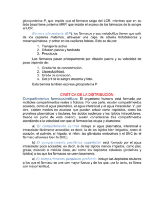 glucoproteína P, que impide que el fármaco salga del LCR, mientras que en su
lado basal tiene proteína MRP, que impide el acceso de los fármacos de la sangre
al LCR.
Barrera placentaria (BP): los fármacos y sus metabolitos tienen que salir
de los capilares matemos, atravesar una capa de células trofoblásticas y
mesenquimatosa, y entrar en los capilares fetales. Esto se da por:
1. Transporte activo
2. Difusión pasiva y facilitada
3. Pinocitocis
Los fármacos pasan principalmente por difusión pasiva y su velocidad de
paso depende de:
1. Gradiente de concentración.
2. Lliposolubilidad.
3. Grado de ionización.
4. Del pH de la sangre matema y fetal.
Esta barrera también expresa glicoproteína P
CINÉTICA DE LA DISTRIBUCIÓN
Compartimientos farmacocinéticos: El organismo humano está formado por
múltiples compartimentos reales y ficticios. Por una parte, existen compartimentos
acuosos, como el agua plasmática, el agua intersticial y el agua intracelular. Y, por
otra, existen medios no acuosos que pueden actuar como depósitos, como las
proteínas plasmáticas y tisulares, los ácidos nucleicos y los lípidos intracelulares.
Desde un punto de vista cinético, suelen considerarse tres compartimentos
atendiendo a la velocidad con que el fármaco los ocupa y abandona:
a) El compartimento central incluye el agua plasmática, intersticial e
intracelular fácilmente accesible; es decir, la de los tejidos bien irrigados, como el
corazón, el pulmón, el hígado, el riñón, las glándulas endocrinas y el SNC (si el
fármaco atraviesa bien la BHE).
b) El compartimento periférico superficial está formado por el agua
intracelular poco accesible; es decir, la de los tejidos menos irrigados, como piel,
grasa, músculo o médula ósea, así como los depósitos celulares (proteínas y
lípidos) a los que los fármacos se unen laxamente.
c) El compartimento periférico profundo incluye los depósitos tisulares
a los que el fármaco se une con mayor fuerza y de los que, por lo tanto, se libera
con mayor lentitud.
 