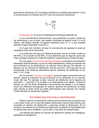 aparente de distribución (V^) se obtiene dividiendo la cantidad absorbida (D • f) por
la concentración en el tiempo cero (0^") tras una inyección intravenosa:
El volumen real en el que se distribuyen los fármacos depende de:
a) sus características fisicoquímicas, que condicionan su paso a través de
las membranas y, por lo tanto, que queden confinados al plasma (unos 3 L en el
adulto), que lleguen también al espacio intersticial (unos 12 L), o que accedan
además al agua intracelular (unos 40 L);
b) el peso del individuo, de aquí la conveniencia de expresar la dosis en
dosis/kg en lugar de en dosis total.
c) la proporción de agua por kilogramo de peso, que en el recién nacido es
del 85% y en el adulto es del 65%, lo que determina que en algunos casos sea
mejor expresar la dosis por unidad de superficie corporal que por unidad de peso
Por otra parte, la unión a las proteínas del plasma aumenta la concentración
plasmática total del fármaco, la que se mide habitualmente, dando la impresión de
que el fármaco se ha distribuido en un volumen menor del real. Por ejemplo, un
fármaco con un volumen de distribución real de unos 40 L (0,6 L/kg) que se una
fuertemente a las proteínas plasmáticas dará la impresión de distribuirse en tan
solo 7 L (0,1 L/kg).
Por el contrario, la unión a los tejidos producirá bajas concentraciones en
plasma, dando la impresión de que el fármaco se ha distribuido en un volumen
mayor del real. Por ejemplo, el gran volumen de distribución de la digoxina de
unos 400 L (6 L/kg) (fig. 4-14) se debe a su fuerte fijación a los tejidos . Cuando el
fármaco se une de forma simultánea a las proteínas del plasma y a los tejidos,
habrá una influencia contrapuesta. El volumen aparente de distribución se utiliza
para calcular la dosis inicial que debe administrarse para alcanzar con rapidez
niveles eficaces en situaciones urgentes,
FACTORES QUE AFECTAN LA DISTRIBUCIÓN
Influyen sobre la concentración máxima que se alcanza tras una dosis única
o una dosis inicial, por lo que esta deberá aumentarse cuando haya factores que
aumenten el volumen de distribución y reducirse cuando lo disminuyan. Por el
contrario, los cambios en el volumen de distribución no afectan al nivel estable que
se alcanza tras dosis múltiples ni, por lo tanto, a las dosis de mantenimiento
Los factores que alteran el volumen de distribución pueden ser fisiológicos,
patológicos e iatrogénicos.
 