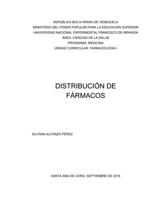 REPÚBLICA BOLIV<RIANA DE VENEZUELA
MINISTERIO DEL PODER POPULAR PARA LA EDUCACIÓN SUPERIOR
UNIVERSIDAD NACIONAL EXPERIMENTAL FRANCISCO DE MIRANDA
ÁREA: CIENCIAS DE LA SALUD
PROGRAMA: MEDICINA
UNIDAD CURRICULAR: FARMACOLOGÍA I
DISTRIBUCIÓN DE
FÁRMACOS
SILVANA ALFONZO PÉREZ
SANTA ANA DE CORO, SEPTIEMBRE DE 2016
 