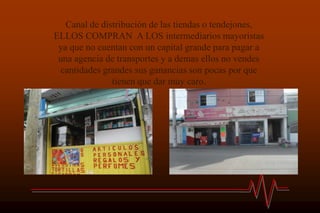 Canal de distribución de las tiendas o tendejones,
ELLOS COMPRAN A LOS intermediarios mayoristas
 ya que no cuentan con un capital grande para pagar a
 una agencia de transportes y a demas ellos no vendes
  cantidades grandes sus ganancias son pocas por que
               tienen que dar muy caro.
 
