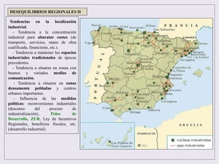 Tendencias en la localización
industrial:
- Tendencia a la concentración
industrial para abaratar costes (de
transporte, servicios, mano de obra
cualificada, financieras, etc.).
- Tendencia a mantener los espacios
industriales tradicionales de épocas
precedentes.
- Tendencia a situarse en zonas con
buenos y variados medios de
comunicación.
- Tendencia a situarse en zonas
densamente pobladas y centros
urbanos importantes.
- Influencia de las medidas
políticas: reconversiones industriales
(descenso del proceso de
industrialización), Polos de
Desarrollo, ZUR, Ley de Incentivos
Regionales, beneficios fiscales, etc.
(desarrollo industrial).
DESEQUILIBRIOS REGIONALES II
 