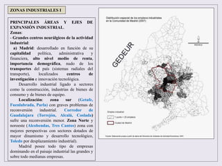 PRINCIPALES ÁREAS Y EJES DE
EXPANSIÓN INDUSTRIAL.
Zonas:
- Grandes centros neurálgicos de la actividad
industrial:
a) Madrid: desarrollado en función de su
capitalidad política, administrativa y
financiera, alto nivel medio de renta,
importancia demográfica, nudo de los
transportes del país (sistemas radiales del
transporte), localizados centros de
investigación e innovación tecnológica.
Desarrollo industrial ligado a sectores
como la construcción, industrias de bienes de
consumo y de bienes de equipo.
Localización: zona sur (Getafe,
Fuenlabrada, Parla) con graves problemas de
reconversión industrial. Corredor de
Guadalajara (Torrejón, Alcalá, Coslada)
sufre una reconversión menor. Zona Norte y
noroeste (Alcobendas, Tres Cantos) zona con
mejores perspectivas con sectores dotados de
mayor dinamismo y desarrollo tecnológico,
Toledo por desplazamiento industrial).
Madrid posee todo tipo de empresas
dominando en el paisaje industrial las grandes y
sobre todo medianas empresas.
ZONAS INDUSTRIALES I
 