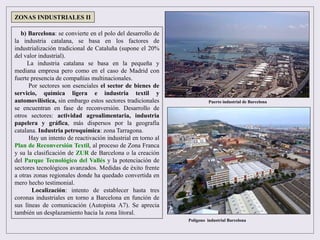 b) Barcelona: se convierte en el polo del desarrollo de
la industria catalana, se basa en los factores de
industrialización tradicional de Cataluña (supone el 20%
del valor industrial).
La industria catalana se basa en la pequeña y
mediana empresa pero como en el caso de Madrid con
fuerte presencia de compañías multinacionales.
Por sectores son esenciales el sector de bienes de
servicio, química ligera e industria textil y
automovilística, sin embargo estos sectores tradicionales
se encuentran en fase de reconversión. Desarrollo de
otros sectores: actividad agroalimentaria, industria
papelera y gráfica, más dispersos por la geografía
catalana. Industria petroquímica: zona Tarragona.
Hay un intento de reactivación industrial en torno al
Plan de Reconversión Textil, al proceso de Zona Franca
y su la clasificación de ZUR de Barcelona o la creación
del Parque Tecnológico del Vallés y la potenciación de
sectores tecnológicos avanzados. Medidas de éxito frente
a otras zonas regionales donde ha quedado convertida en
mero hecho testimonial.
Localización: intento de establecer hasta tres
coronas industriales en torno a Barcelona en función de
sus líneas de comunicación (Autopista A7). Se aprecia
también un desplazamiento hacia la zona litoral.
ZONAS INDUSTRIALES II
Puerto industrial de Barcelona
Polígono industrial Barcelona
 