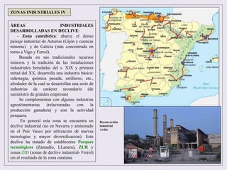 ÁREAS INDUSTRIALES
DESARROLLADAS EN DECLIVE:
- Zona cantábrica: abarca el denso
paisaje industrial de Asturias (Gijón y cuencas
mineras) y de Galicia (más concentrada en
torno a Vigo y Ferrol).
Basada en sus tradicionales recursos
mineros y la tradición de las instalaciones
industriales heredadas del s. XIX y primera
mitad del XX, desarrolla una industria básica:
siderurgia, química pesada, astilleros, etc.,
alrededor de la cual se desarrollan una serie de
industrias de carácter secundario (de
suministro de grandes empresas)
Se complementan con algunas industrias
agroalimentarias (relacionadas con la
producción ganadera) y con la actividad
pesquera.
En general esta zona se encuentra en
declive industrial (no en Navarra y aminorado
en el País Vasco por utilización de nuevas
tecnologías y mayor diversificación). Este
declive ha tratado de establecerse Parques
tecnológicos (Zamudio, LLanera), ZUR y
zonas ZID (zonas de declive industrial- Ferrol)
sin el resultado de la zona catalana.
ZONAS INDUSTRIALES IV
Reconversión
industrial
Avilés
 