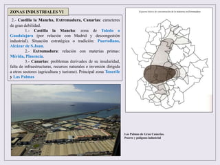 2.- Castilla la Mancha, Extremadura, Canarias: caracteres
de gran debilidad.
1.- Castilla la Mancha: zona de Toledo o
Guadalajara (por relación con Madrid y descongestión
industrial). Situación estratégica o tradición: Puertollano,
Alcázar de S.Juan.
2.- Extremadura: relación con materias primas:
Mérida, Plasencia.
3.- Canarias: problemas derivados de su insularidad,
falta de infraestructuras, recursos naturales e inversión dirigida
a otros sectores (agricultura y turismo). Principal zona Tenerife
y Las Palmas
ZONAS INDUSTRIALES VI
Las Palmas de Gran Canarias.
Puerto y polígono industrial
 