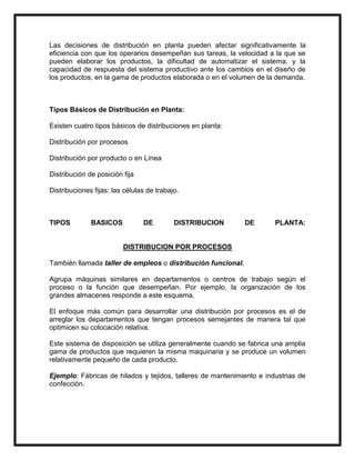 Las decisiones de distribución en planta pueden afectar significativamente la
eficiencia con que los operarios desempeñan sus tareas, la velocidad a la que se
pueden elaborar los productos, la dificultad de automatizar el sistema, y la
capacidad de respuesta del sistema productivo ante los cambios en el diseño de
los productos, en la gama de productos elaborada o en el volumen de la demanda.



Tipos Básicos de Distribución en Planta:

Existen cuatro tipos básicos de distribuciones en planta:

Distribución por procesos

Distribución por producto o en Línea

Distribución de posición fija

Distribuciones fijas: las células de trabajo.



TIPOS         BASICOS           DE         DISTRIBUCION       DE       PLANTA:


                         DISTRIBUCION POR PROCESOS

También llamada taller de empleos o distribución funcional.

Agrupa máquinas similares en departamentos o centros de trabajo según el
proceso o la función que desempeñan. Por ejemplo, la organización de los
grandes almacenes responde a este esquema.

El enfoque más común para desarrollar una distribución por procesos es el de
arreglar los departamentos que tengan procesos semejantes de manera tal que
optimicen su colocación relativa.

Este sistema de disposición se utiliza generalmente cuando se fabrica una amplia
gama de productos que requieren la misma maquinaria y se produce un volumen
relativamente pequeño de cada producto.

Ejemplo: Fábricas de hilados y tejidos, talleres de mantenimiento e industrias de
confección.
 