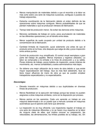 Menos manipulación de materiales debido a que el recorrido a la labor es
     más corto sobre una serie de máquinas sucesivas, contiguas ó puestos de
     trabajo adyacentes.

     Estrecha coordinación de la fabricación debido al orden definido de las
     operaciones sobre máquinas contiguas. Menos probabilidades de que se
     pierdan materiales o que se produzcan retrasos de fabricación.

     Tiempo total de producción menor. Se evitan las demoras entre máquinas.

     Menores cantidades de trabajo en curso, poca acumulación de materiales
     en las diferentes operaciones y en el tránsito entre éstas.

     Menor superficie de suelo ocupado por unidad de producto debido a la
     concentración de la fabricación.

     Cantidad limitada de inspección, quizá solamente una antes de que el
     producto entre en la línea, otra después que salga de ella y poca inspección
     entre ambos puntos.

     Control de producción muy simplificado. El control visual reemplaza a gran
     parte del trabajo de papeleo. Menos impresos y registros utilizados. La
     labor se comprueba a la entrada a la línea de producción y a su salida.
     Pocas órdenes de trabajo, pocos boletos de inspección, pocas órdenes de
     movimiento, etc. menos contabilidad y costos administrativos más bajos.

     Se obtiene una mejor utilización de la mano de obra debido a: que existe
     mayor especialización del trabajo. Que es más fácil adiestrarlo. Que se
     tiene mayor afluencia de mano de obra ya que se pueden emplear
     trabajadores especializados y no especializados.


Desventajas:

     Elevada inversión en máquinas debido a sus duplicidades en diversas
     líneas de producción.

     Menos flexibilidad en la ejecución del trabajo porque las tareas no pueden
     asignarse a otras máquinas similares, como en la disposición por proceso.

     Menos pericia en los operarios. Cada uno aprende un trabajo en una
     máquina determinada o en un puesto que a menudo consiste en máquinas
     automáticas que el operario sólo tiene que alimentar.

     La inspección no es muy eficiente. Los inspectores regulan el trabajo en
     una serie de máquinas diferentes y no se hacen muy expertos en la labor
     de ninguna clase de ellas; que implica conocer su preparación, las
     velocidades, las alimentaciones, los límites posibles de su trabajo, etc. Sin
 