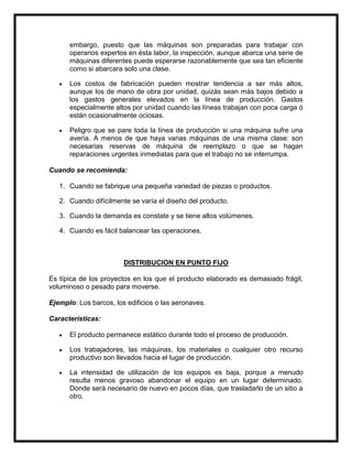 embargo, puesto que las máquinas son preparadas para trabajar con
      operarios expertos en ésta labor, la inspección, aunque abarca una serie de
      máquinas diferentes puede esperarse razonablemente que sea tan eficiente
      como si abarcara solo una clase.

      Los costos de fabricación pueden mostrar tendencia a ser más altos,
      aunque los de mano de obra por unidad, quizás sean más bajos debido a
      los gastos generales elevados en la línea de producción. Gastos
      especialmente altos por unidad cuando las líneas trabajan con poca carga ó
      están ocasionalmente ociosas.

      Peligro que se pare toda la línea de producción si una máquina sufre una
      avería. A menos de que haya varias máquinas de una misma clase: son
      necesarias reservas de máquina de reemplazo o que se hagan
      reparaciones urgentes inmediatas para que el trabajo no se interrumpa.

Cuando se recomienda:

   1. Cuando se fabrique una pequeña variedad de piezas o productos.

   2. Cuando difícilmente se varía el diseño del producto.

   3. Cuando la demanda es constate y se tiene altos volúmenes.

   4. Cuando es fácil balancear las operaciones.



                        DISTRIBUCION EN PUNTO FIJO

Es típica de los proyectos en los que el producto elaborado es demasiado frágil,
voluminoso o pesado para moverse.

Ejemplo: Los barcos, los edificios o las aeronaves.

Características:

      El producto permanece estático durante todo el proceso de producción.

      Los trabajadores, las máquinas, los materiales o cualquier otro recurso
      productivo son llevados hacia el lugar de producción.

      La intensidad de utilización de los equipos es baja, porque a menudo
      resulta menos gravoso abandonar el equipo en un lugar determinado.
      Donde será necesario de nuevo en pocos días, que trasladarlo de un sitio a
      otro.
 
