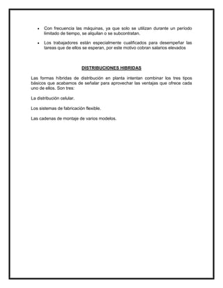 Con frecuencia las máquinas, ya que solo se utilizan durante un período
       limitado de tiempo, se alquilan o se subcontratan.

       Los trabajadores están especialmente cualificados para desempeñar las
       tareas que de ellos se esperan, por este motivo cobran salarios elevados



                           DISTRIBUCIONES HIBRIDAS

Las formas híbridas de distribución en planta intentan combinar los tres tipos
básicos que acabamos de señalar para aprovechar las ventajas que ofrece cada
uno de ellos. Son tres:

La distribución celular.

Los sistemas de fabricación flexible.

Las cadenas de montaje de varios modelos.
 
