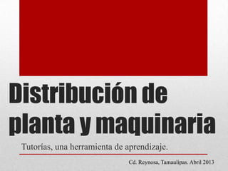 Distribución de
planta y maquinaria
Tutorías, una herramienta de aprendizaje.
Cd. Reynosa, Tamaulipas. Abril 2013
 