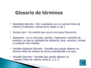 Resultado discreto  – Son resultados con un número finito de valores  ( 3 defectos, menos de 8, hasta 5, etc. ) Suceso raro  – Un evento que ocurre con poca frecuencia. Segmento  - es un intervalo, porción, fragmento o tamaño de muestra, ya sea en unidades de distancia, área, volumen, tiempo o cualquier otra medida. Variable Aleatoria Discreta  - Variable que puede obtener un número finito de valores de forma impredecible o al azar. Variable Discreta  – Variable que puede obtener un  número finito de valores como 0, 1, 2, 3.   