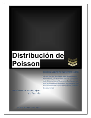 Distribución de
Poisson
                          Jessica Aurora Sánchez Caro
                          [Escriba aquí una descripción breve del documento.
                          Normalmente, una descripción breve es un resumen
                          corto del contenido del documento. Escriba aquí una
                          descripción breve del documento. Normalmente, una
                          descripción breve es un resumen corto del contenido
                          del documento.]
Universidad Tecnológica
             de Torreón




   18 DE MARZO DEL 2012
 